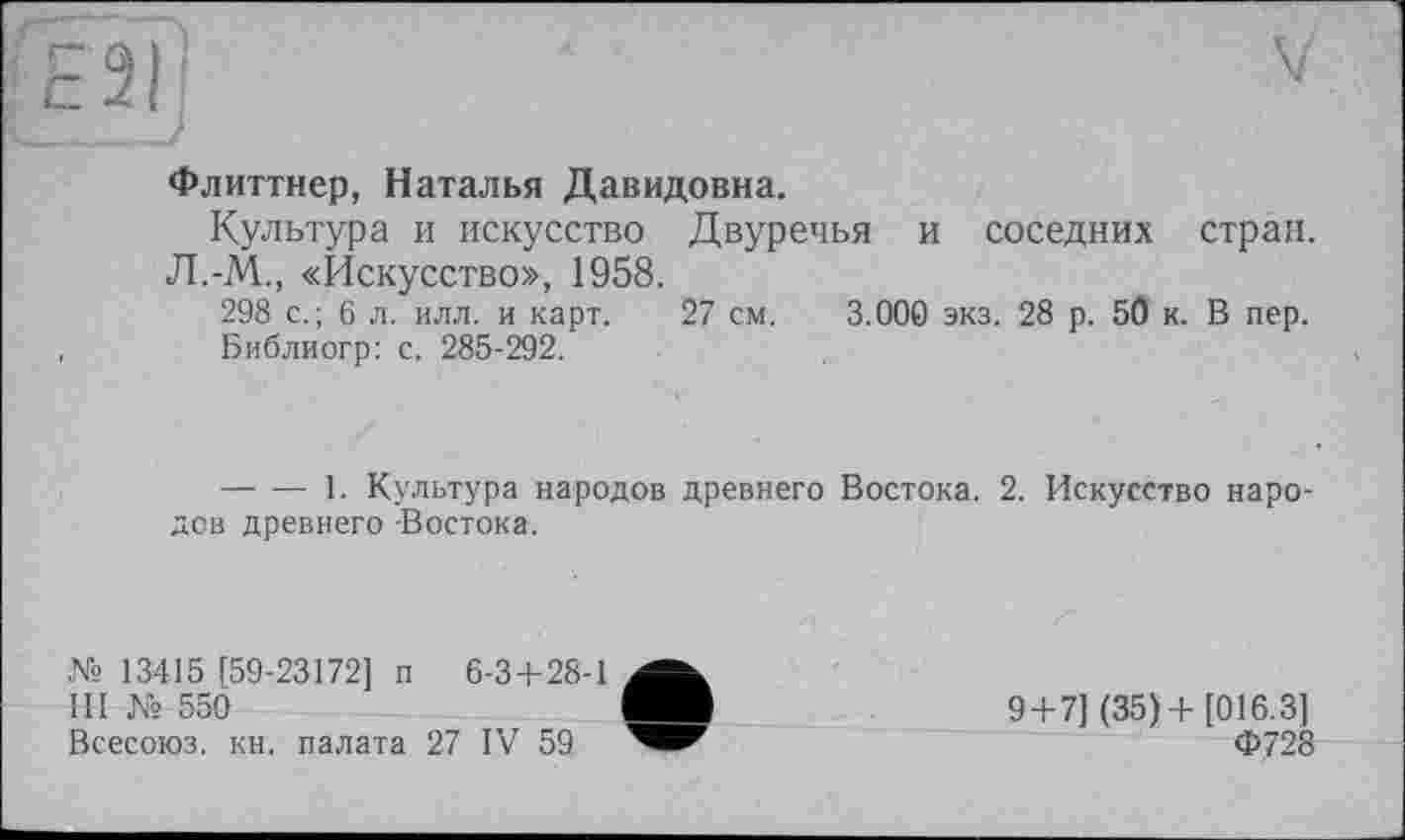 ﻿Флиттнер, Наталья Давидовна.
Культура и искусство Двуречья и соседних стран. Л.-М., «Искусство», 1958.
298 с.; 6 л. илл. и карт. 27 см. 3.000 экз. 28 р. 50 к. В пер.
Библиогр: с. 285-292.
--------1. Культура народов древнего Востока. 2. Искусство народов древнего -Востока.
№ 13415 [59-23172] п 6-3+28-1
III № 550
Всесоюз. кн. палата 27 IV 59
9 + 7] (35)+ [016.3] Ф728